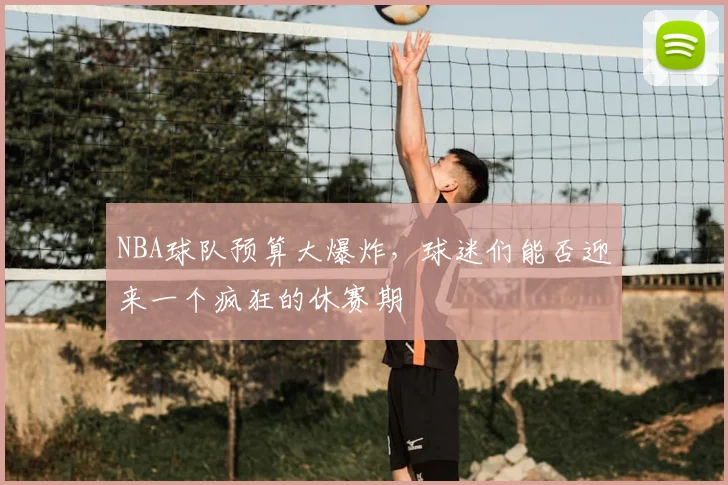 NBA球队预算大爆炸，球迷们能否迎来一个疯狂的休赛期