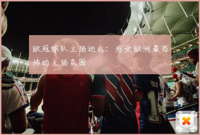 欧冠球队主场巡礼:感受欧洲最恐怖的主场氛围