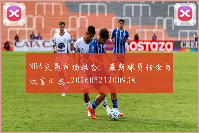 NBA交易市场动态:最新球员转会与流言汇总_20260521200938