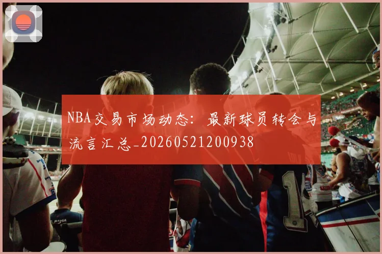 NBA交易市场动态:最新球员转会与流言汇总_20260521200938