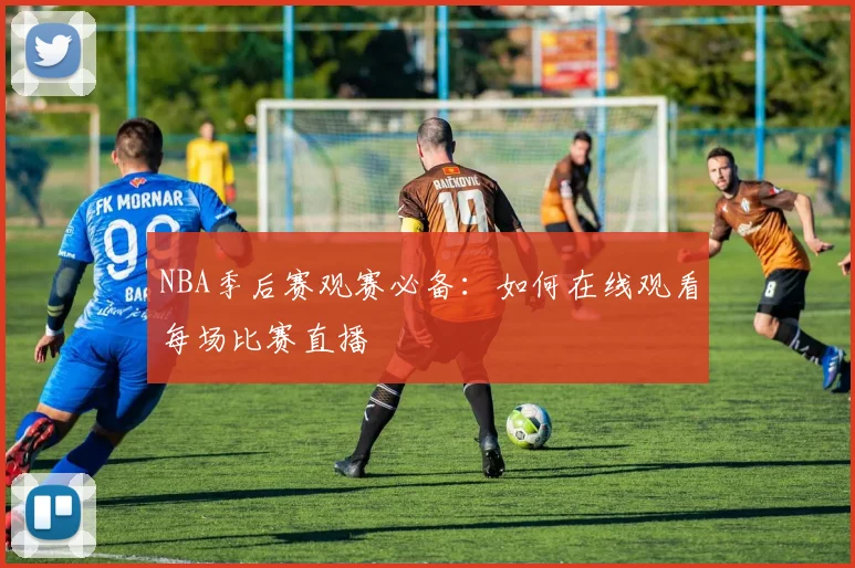 NBA季后赛观赛必备：如何在线观看每场比赛直播