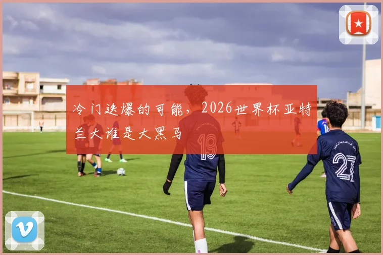 冷门迭爆的可能，2026世界杯亚特兰大谁是大黑马